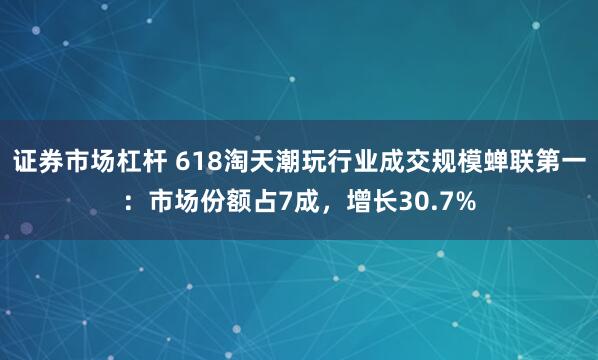 证券市场杠杆 618淘天潮玩行业成交规模蝉联第一：市场份额占7成，增长30.7%