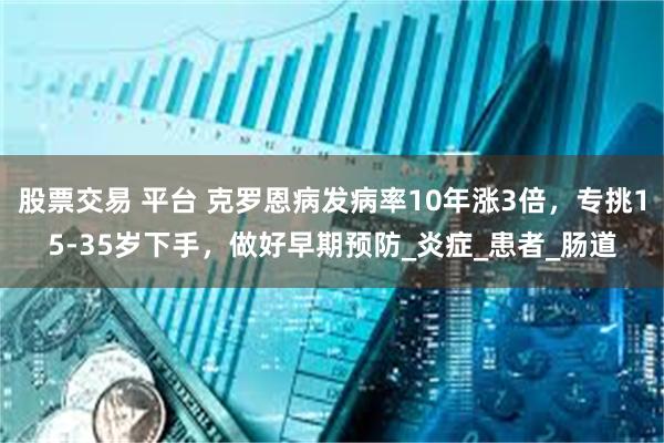 股票交易 平台 克罗恩病发病率10年涨3倍，专挑15-35岁下手，做好早期预防_炎症_患者_肠道