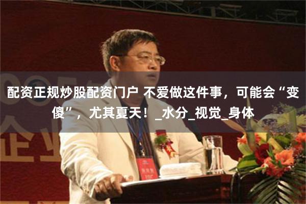 配资正规炒股配资门户 不爱做这件事，可能会“变傻”，尤其夏天！_水分_视觉_身体