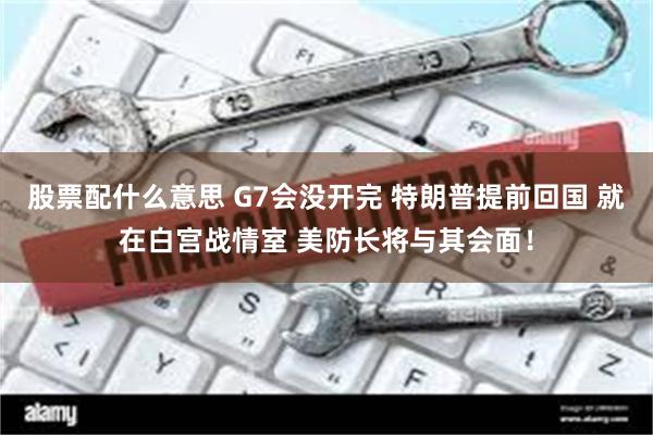 股票配什么意思 G7会没开完 特朗普提前回国 就在白宫战情室 美防长将与其会面！