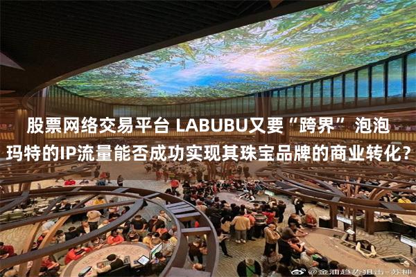 股票网络交易平台 LABUBU又要“跨界” 泡泡玛特的IP流量能否成功实现其珠宝品牌的商业转化？
