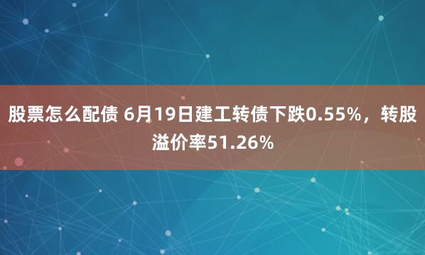 股票怎么配债 6月19日建工转债下跌0.55%，转股溢价率51.26%
