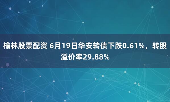 榆林股票配资 6月19日华安转债下跌0.61%，转股溢价率29.88%