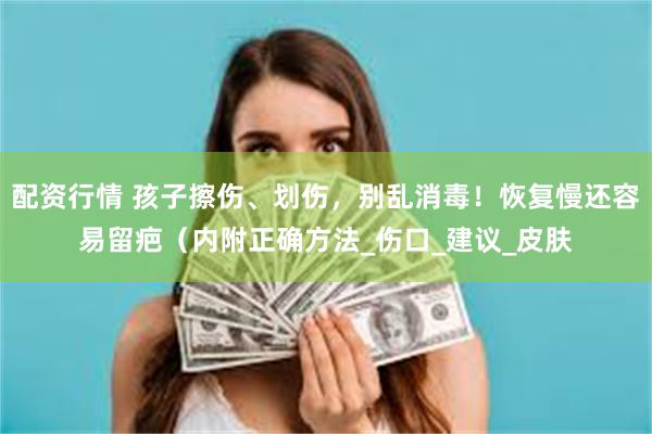 配资行情 孩子擦伤、划伤，别乱消毒！恢复慢还容易留疤（内附正确方法_伤口_建议_皮肤