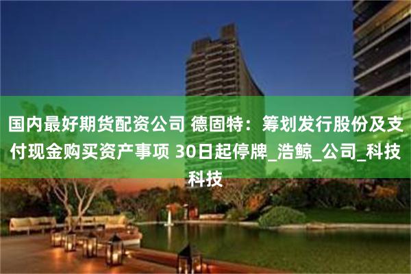 国内最好期货配资公司 德固特：筹划发行股份及支付现金购买资产事项 30日起停牌_浩鲸_公司_科技