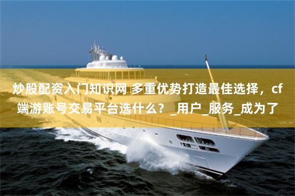 炒股配资入门知识网 多重优势打造最佳选择，cf端游账号交易平台选什么？_用户_服务_成为了
